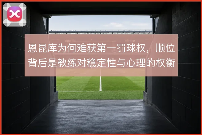 恩昆库为何难获第一罚球权,顺位背后是教练对稳定性与心理的权衡