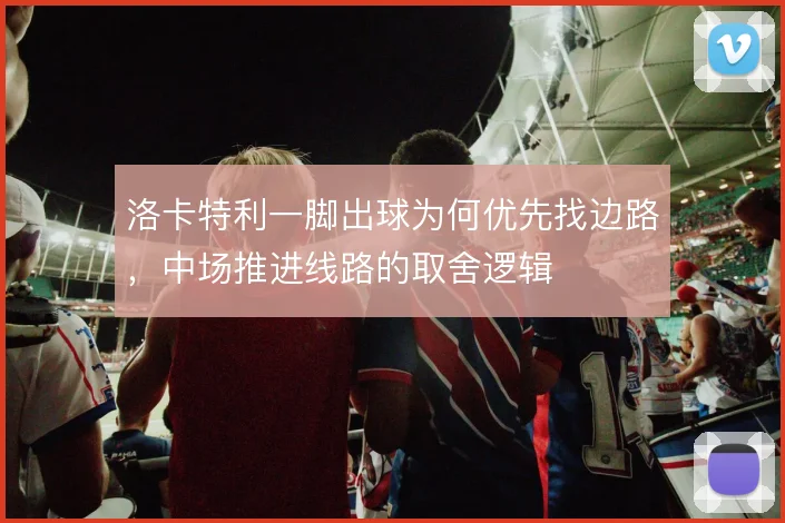 洛卡特利一脚出球为何优先找边路，中场推进线路的取舍逻辑