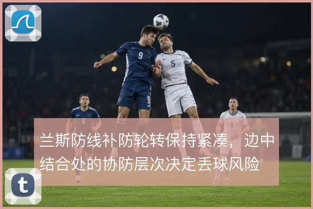 兰斯防线补防轮转保持紧凑,边中结合处的协防层次决定丢球风险