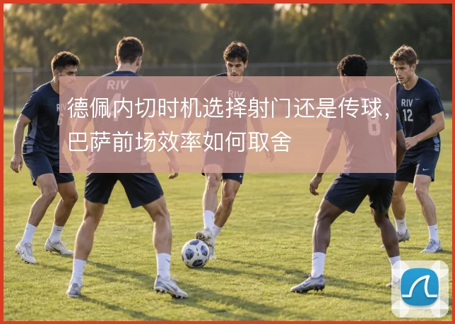 德佩内切时机选择射门还是传球，巴萨前场效率如何取舍