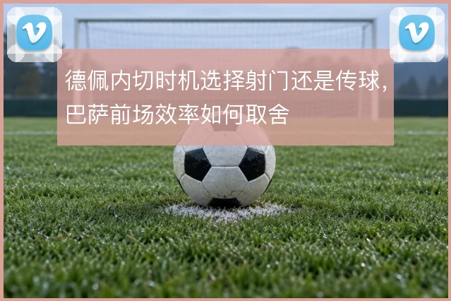 德佩内切时机选择射门还是传球，巴萨前场效率如何取舍