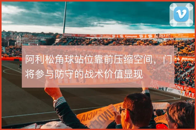 阿利松角球站位靠前压缩空间，门将参与防守的战术价值显现