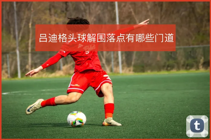 吕迪格头球解围落点有哪些门道