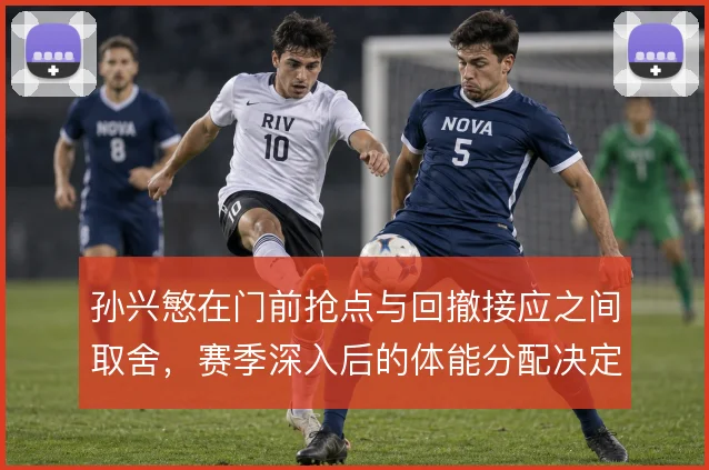 孙兴慜在门前抢点与回撤接应之间取舍，赛季深入后的体能分配决定终结效率