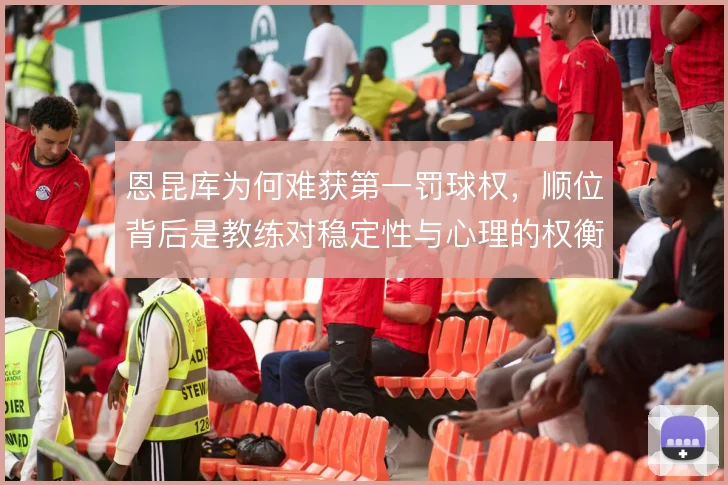恩昆库为何难获第一罚球权,顺位背后是教练对稳定性与心理的权衡