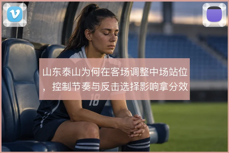 山东泰山为何在客场调整中场站位，控制节奏与反击选择影响拿分效率