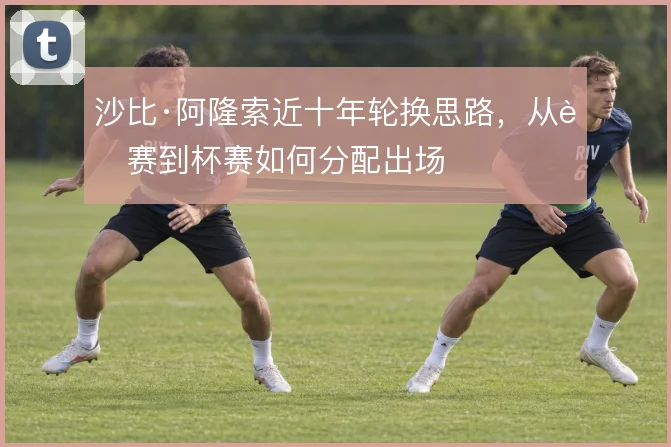 沙比·阿隆索近十年轮换思路，从联赛到杯赛如何分配出场