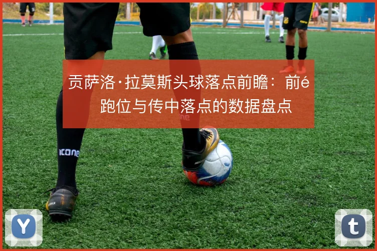 贡萨洛·拉莫斯头球落点前瞻:前锋跑位与传中落点的数据盘点