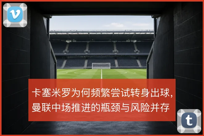 卡塞米罗为何频繁尝试转身出球，曼联中场推进的瓶颈与风险并存