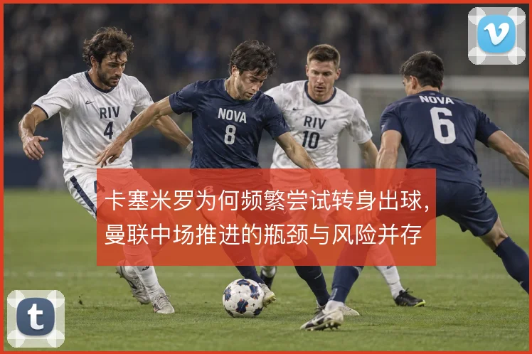 卡塞米罗为何频繁尝试转身出球，曼联中场推进的瓶颈与风险并存