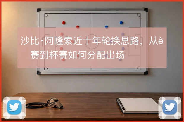 沙比·阿隆索近十年轮换思路，从联赛到杯赛如何分配出场
