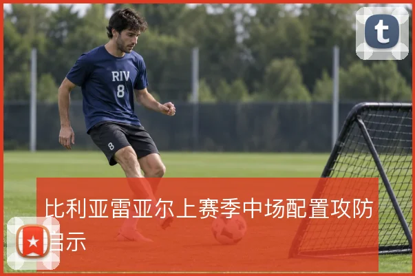 比利亚雷亚尔上赛季中场配置攻防启示