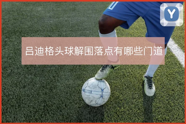 吕迪格头球解围落点有哪些门道