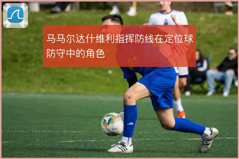 马马尔达什维利指挥防线在定位球防守中的角色